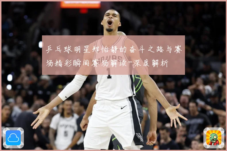 乒乓球明星郑怡静的奋斗之路与赛场精彩瞬间赛场解读-深度解析