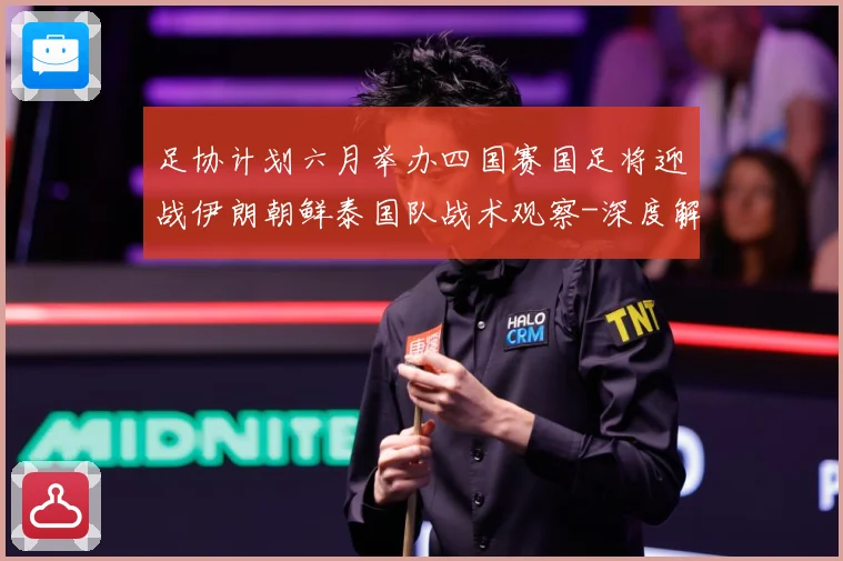 足协计划六月举办四国赛国足将迎战伊朗朝鲜泰国队战术观察-深度解析