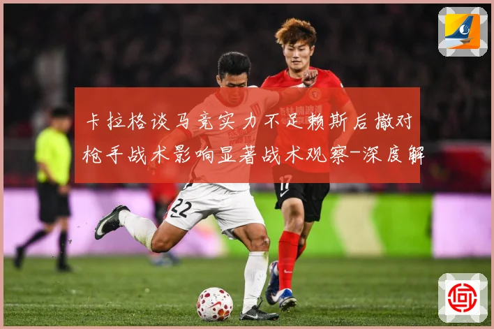 卡拉格谈马竞实力不足赖斯后撤对枪手战术影响显著战术观察-深度解析
