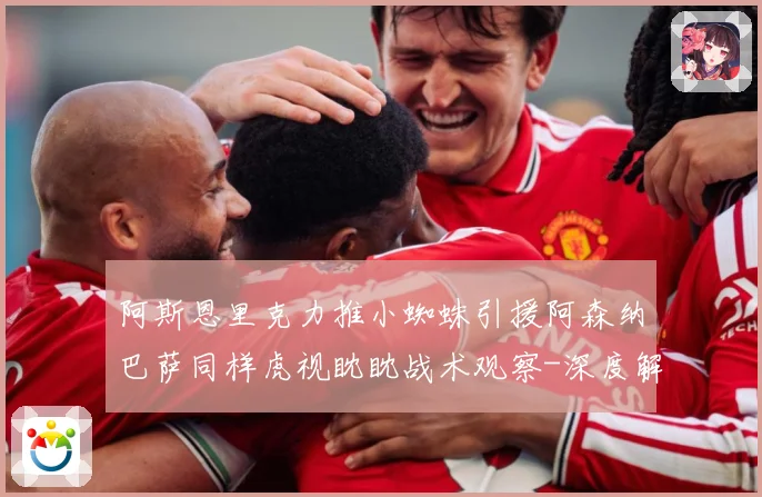 阿斯恩里克力推小蜘蛛引援阿森纳巴萨同样虎视眈眈战术观察-深度解析