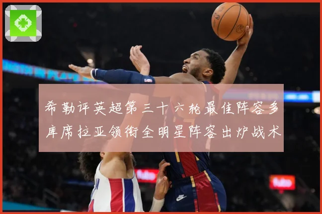希勒评英超第三十六轮最佳阵容多库席拉亚领衔全明星阵容出炉战术观察-深度解析