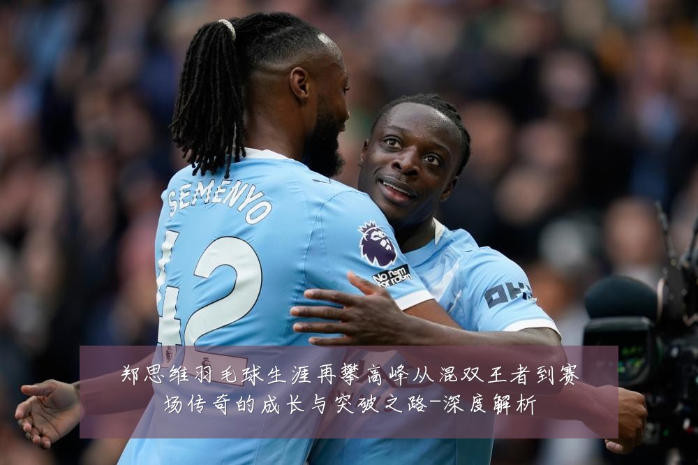 郑思维羽毛球生涯再攀高峰从混双王者到赛场传奇的成长与突破之路-深度解析